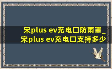 宋plus ev充电口防雨罩_宋plus ev充电口支持多少千瓦